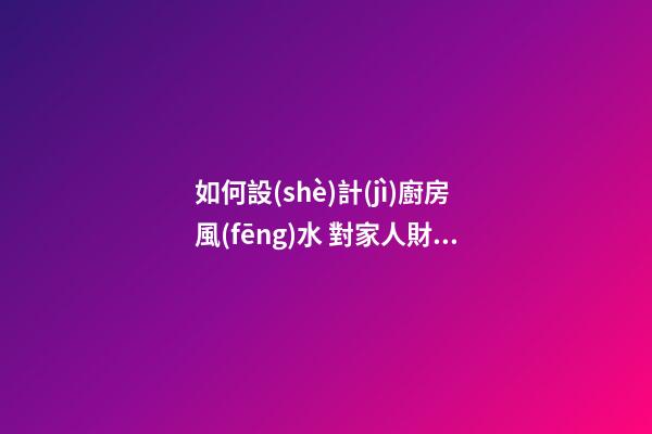 如何設(shè)計(jì)廚房風(fēng)水 對家人財(cái)運(yùn)有利